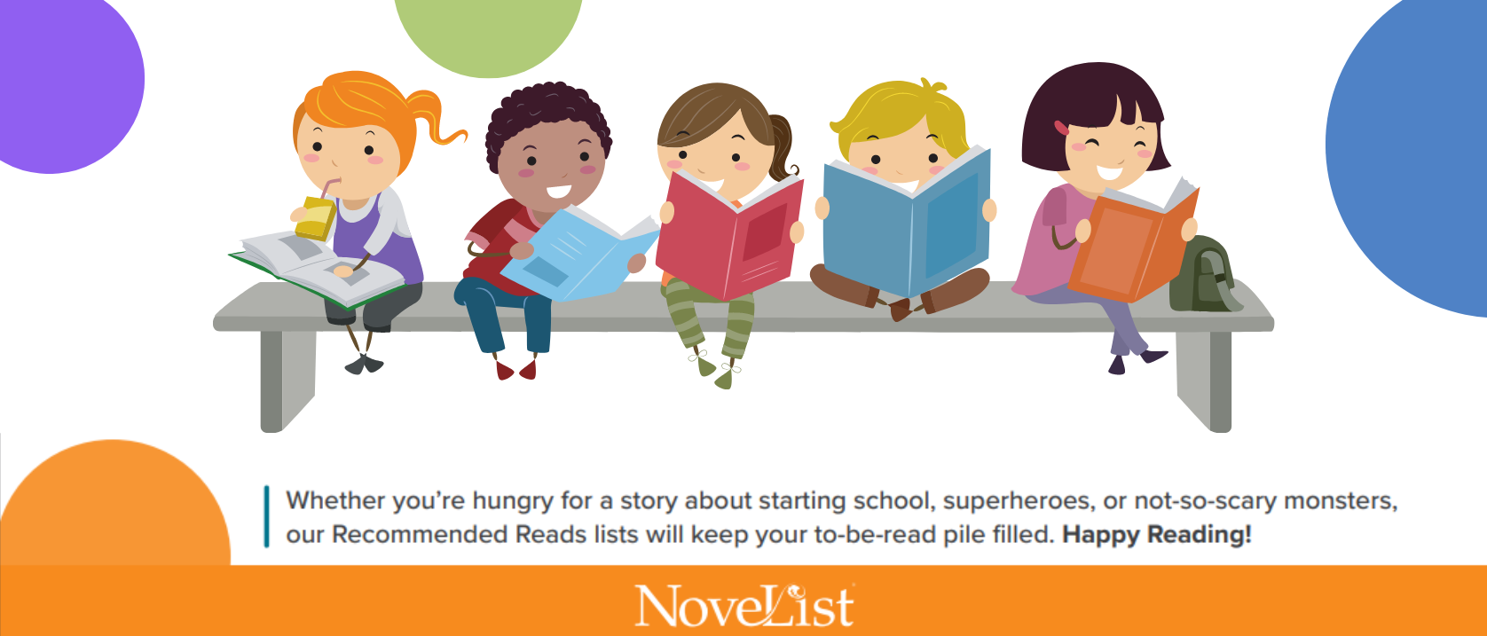 row of kids reading on a bench with the words, Whether you're hungry for a story about starting school, superheroes, or not-so-scary monsters, our Recommended Reads lists will keep your to-be-read pile filled. Happy Reading! NoveList